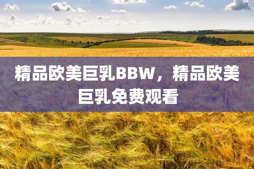 精品欧美巨乳BBW，精品欧美巨乳免费观看
