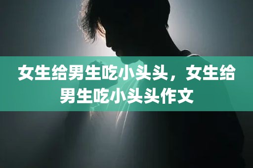 女生给男生吃小头头，女生给男生吃小头头作文