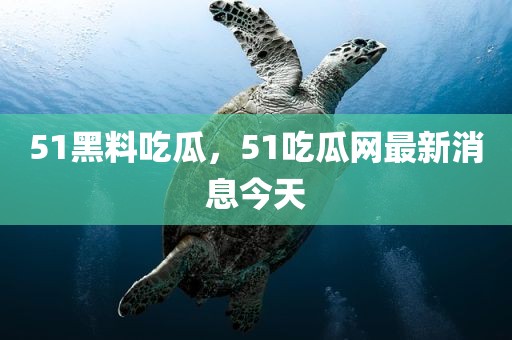 51黑料吃瓜，51吃瓜网最新消息今天