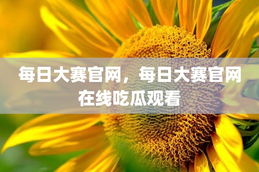 每日大赛官网，每日大赛官网在线吃瓜观看