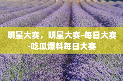 明星大赛，明星大赛-每日大赛-吃瓜爆料每日大赛
