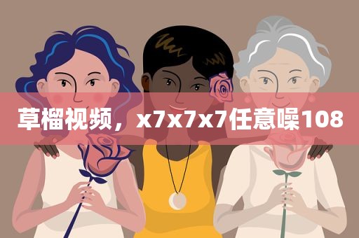 草榴视频，x7x7x7任意噪108