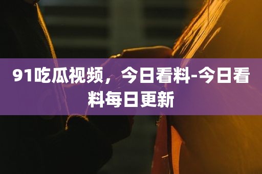 91吃瓜视频，今日看料-今日看料每日更新