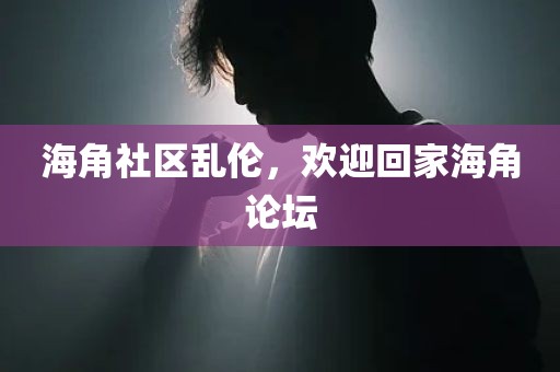 海角社区乱伦，欢迎回家海角论坛