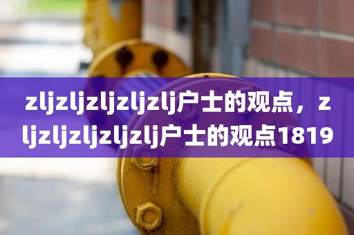 zljzljzljzljzlj户士的观点，zljzljzljzljzlj户士的观点1819