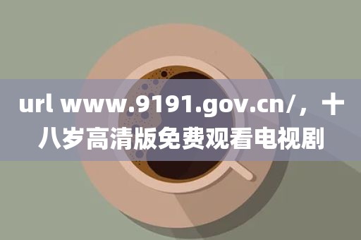 url www.9191.gov.cn/，十八岁高清版免费观看电视剧