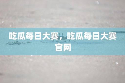 吃瓜每日大赛，吃瓜每日大赛官网