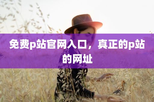 免费p站官网入口，真正的p站的网址