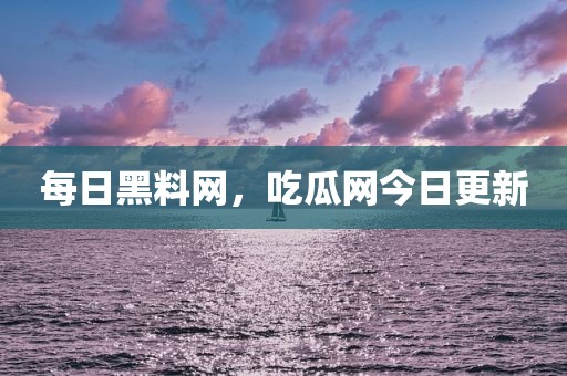 每日黑料网，吃瓜网今日更新