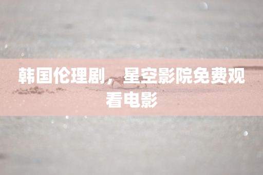 韩国伦理剧，星空影院免费观看电影