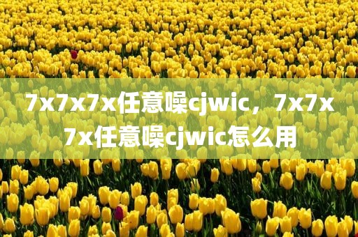 7x7x7x任意噪cjwic，7x7x7x任意噪cjwic怎么用