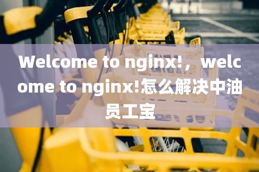 Welcome to nginx!，welcome to nginx!怎么解决中油员工宝