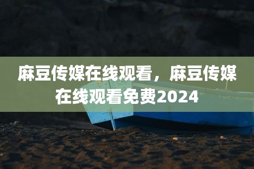 麻豆传媒在线观看，麻豆传媒在线观看免费2024