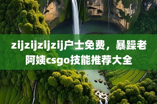 zijzijzijzij户士免费，暴躁老阿姨csgo技能推荐大全