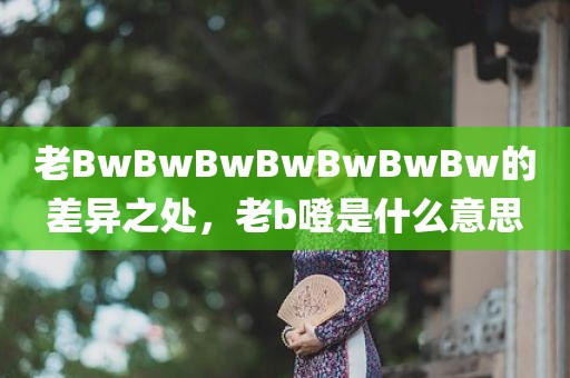 老BwBwBwBwBwBwBw的差异之处，老b噔是什么意思
