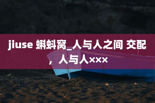 jiuse 蝌蚪窝_人与人之间 交配，人与人×××