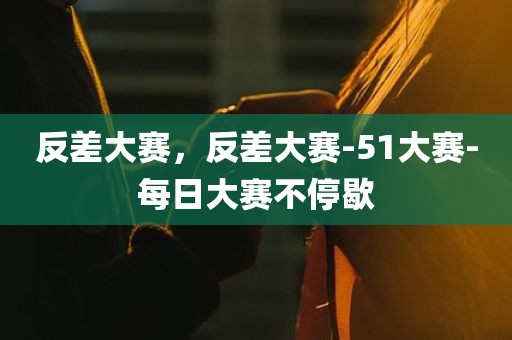 反差大赛，反差大赛-51大赛-每日大赛不停歇
