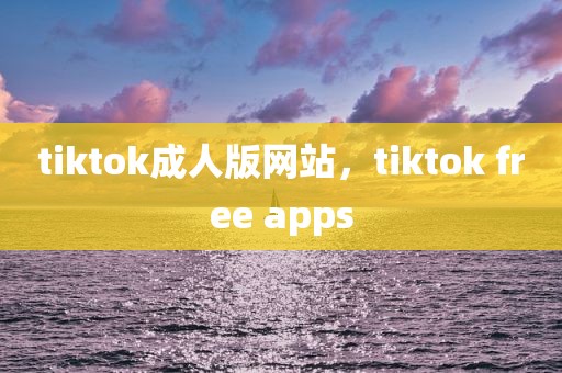 tiktok成人版网站，tiktok free apps