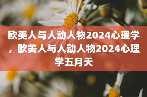 欧美人与人动人物2024心理学，欧美人与人动人物2024心理学五月天