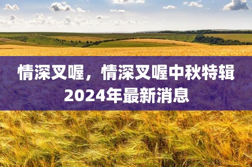 情深叉喔，情深叉喔中秋特辑2024年最新消息