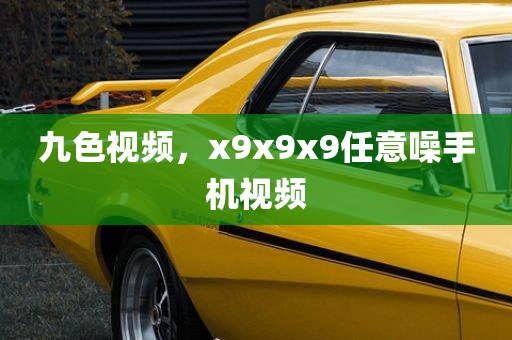 九色视频，x9x9x9任意噪手机视频