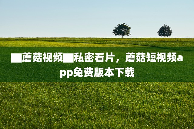 ▇蘑菇视频▇私密看片，蘑菇短视频app免费版本下载