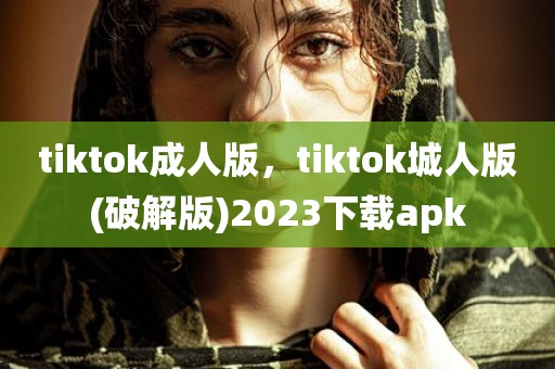 tiktok成人版，tiktok城人版(破解版)2023下载apk