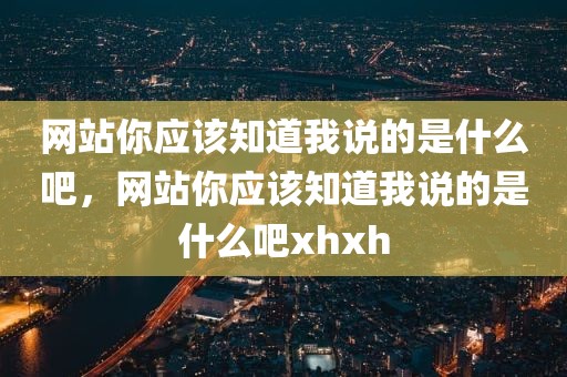 网站你应该知道我说的是什么吧，网站你应该知道我说的是什么吧xhxh