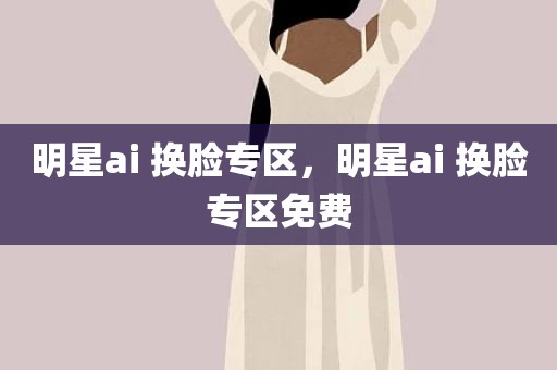 明星ai 换脸专区，明星ai 换脸专区免费