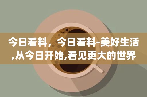 今日看料，今日看料-美好生活,从今日开始,看见更大的世界