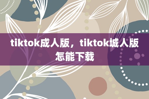 tiktok成人版，tiktok城人版怎能下载