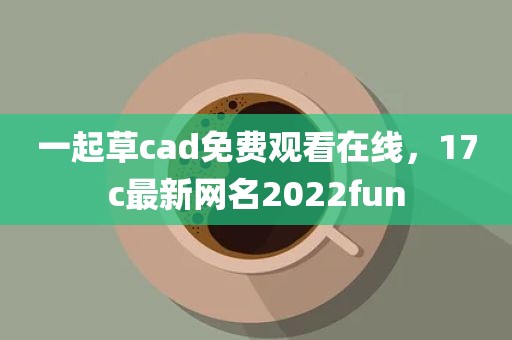 一起草cad免费观看在线，17c最新网名2022fun