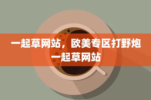 一起草网站，欧美专区打野炮一起草网站