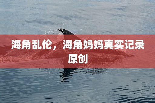 海角乱伦，海角妈妈真实记录原创