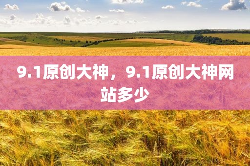 9.1原创大神，9.1原创大神网站多少