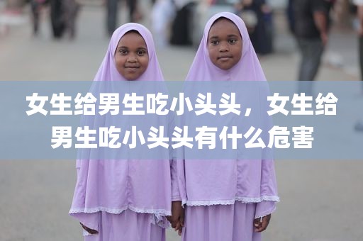 女生给男生吃小头头，女生给男生吃小头头有什么危害