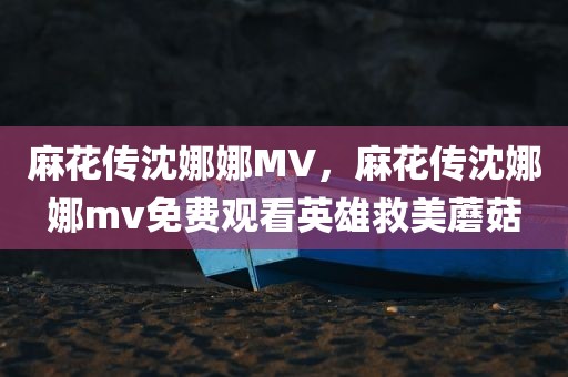 麻花传沈娜娜MV，麻花传沈娜娜mv免费观看英雄救美蘑菇