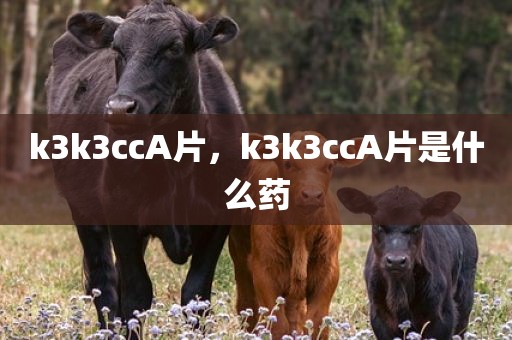 k3k3ccA片，k3k3ccA片是什么药