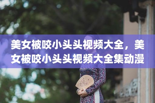 美女被咬小头头视频大全，美女被咬小头头视频大全集动漫
