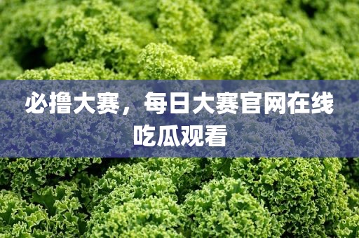 必撸大赛，每日大赛官网在线吃瓜观看