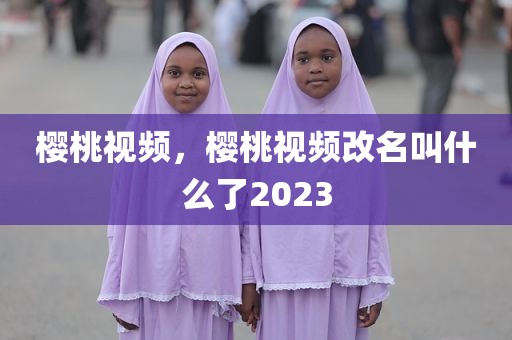 樱桃视频，樱桃视频改名叫什么了2023