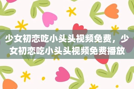 少女初恋吃小头头视频免费，少女初恋吃小头头视频免费播放