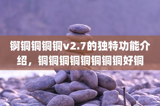 锕铜铜铜铜v2.7的独特功能介绍，铜铜铜铜铜铜铜铜好铜
