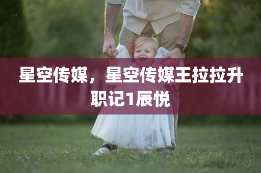 星空传媒，星空传媒王拉拉升职记1辰悦
