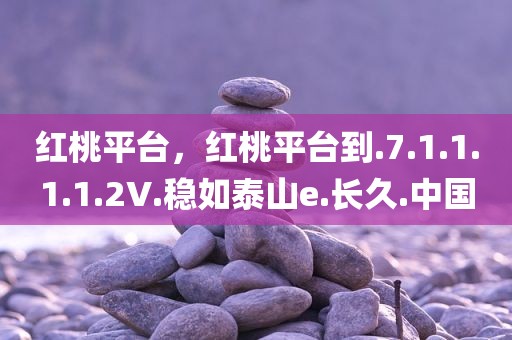 红桃平台，红桃平台到.7.1.1.1.1.2V.稳如泰山e.长久.中国