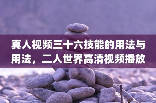 真人视频三十六技能的用法与用法，二人世界高清视频播放