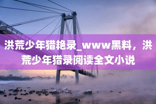 洪荒少年猎艳录_www黑料，洪荒少年猎录阅读全文小说
