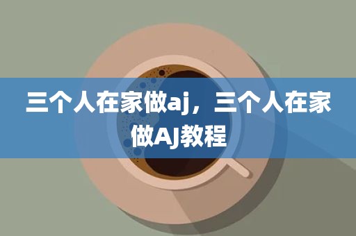三个人在家做aj，三个人在家做AJ教程