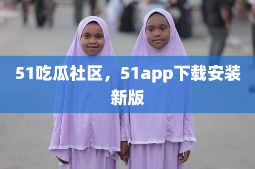 51吃瓜社区，51app下载安装新版