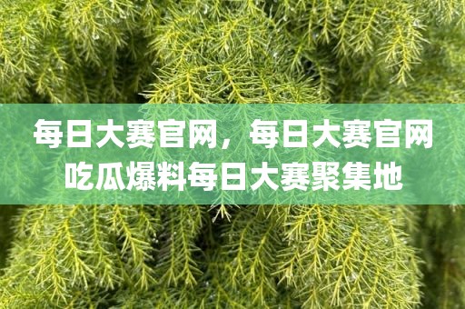每日大赛官网，每日大赛官网吃瓜爆料每日大赛聚集地